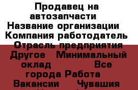 Продавец на автозапчасти › Название организации ­ Компания-работодатель › Отрасль предприятия ­ Другое › Минимальный оклад ­ 30 000 - Все города Работа » Вакансии   . Чувашия респ.,Новочебоксарск г.